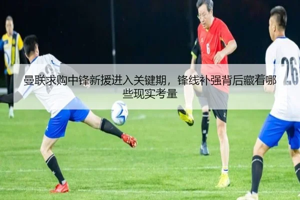 曼联求购中锋新援进入关键期，锋线补强背后藏着哪些现实考量